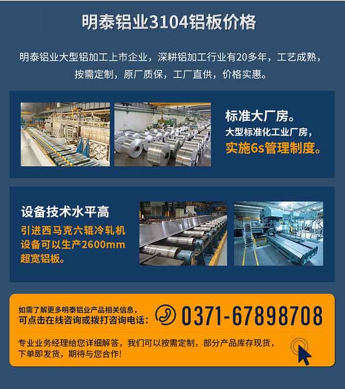 long8官方网站铝业3104铝板价格
　　long8官方网站铝业大型铝加工上市企业，深耕铝加工行业有20多年，工艺成熟，按需定制，原厂质保，工厂直供，价格实惠。
　　1、标准大厂房。大型标准化工业厂房，实施6s管理制度。
　　2、设备技术水平高。引进西马克六辊冷轧机设备可以生产2600mm超宽铝板。
　　如需了解更多long8官方网站铝业产品先关信息，可点击在线咨询，或拨打咨询电话：0371-67898708，专业业务经理给您详细解答，我们可以按需定制，部分产品库存现货，下单即发货，期待与您合作!